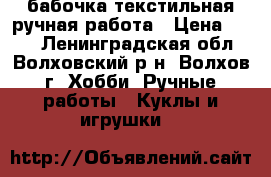 бабочка текстильная ручная работа › Цена ­ 300 - Ленинградская обл., Волховский р-н, Волхов г. Хобби. Ручные работы » Куклы и игрушки   